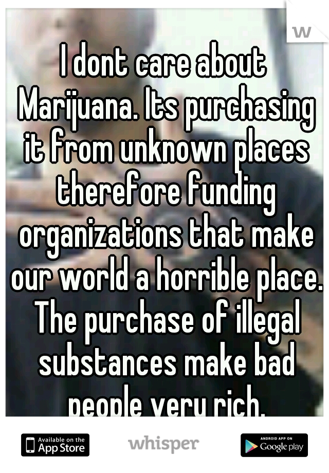 I dont care about Marijuana. Its purchasing it from unknown places therefore funding organizations that make our world a horrible place. The purchase of illegal substances make bad people very rich.