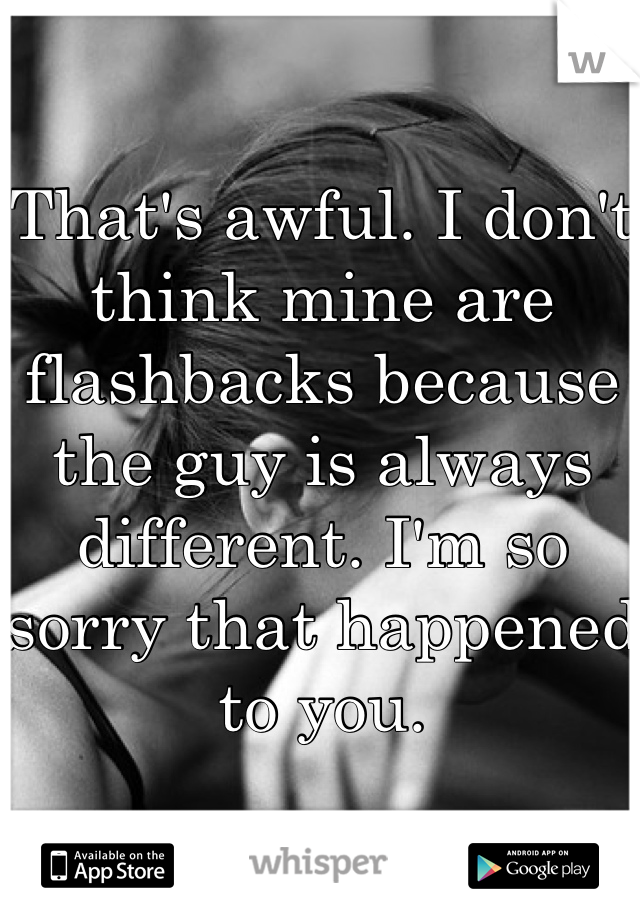 That's awful. I don't think mine are flashbacks because the guy is always different. I'm so sorry that happened to you.
