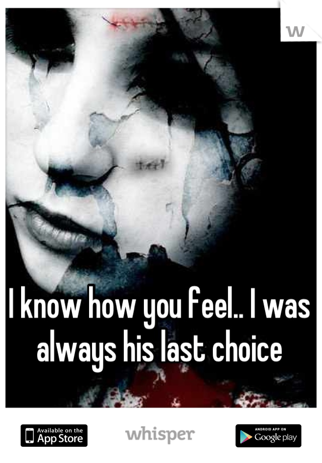 I know how you feel.. I was always his last choice