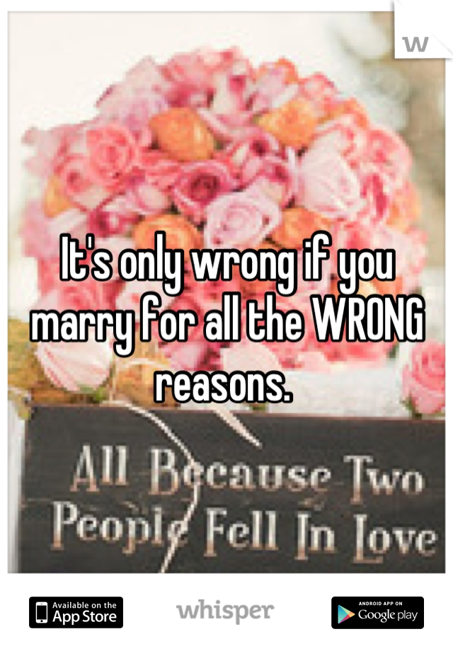 It's only wrong if you marry for all the WRONG reasons. 