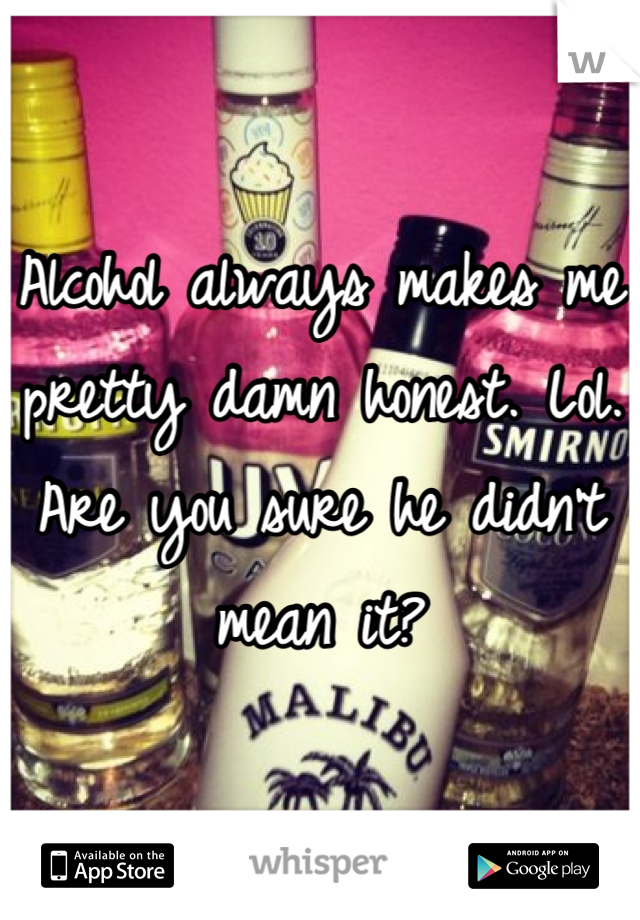 Alcohol always makes me pretty damn honest. Lol. 
Are you sure he didn't mean it?