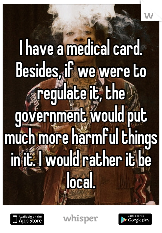 I have a medical card. Besides, if we were to regulate it, the government would put much more harmful things in it. I would rather it be local.