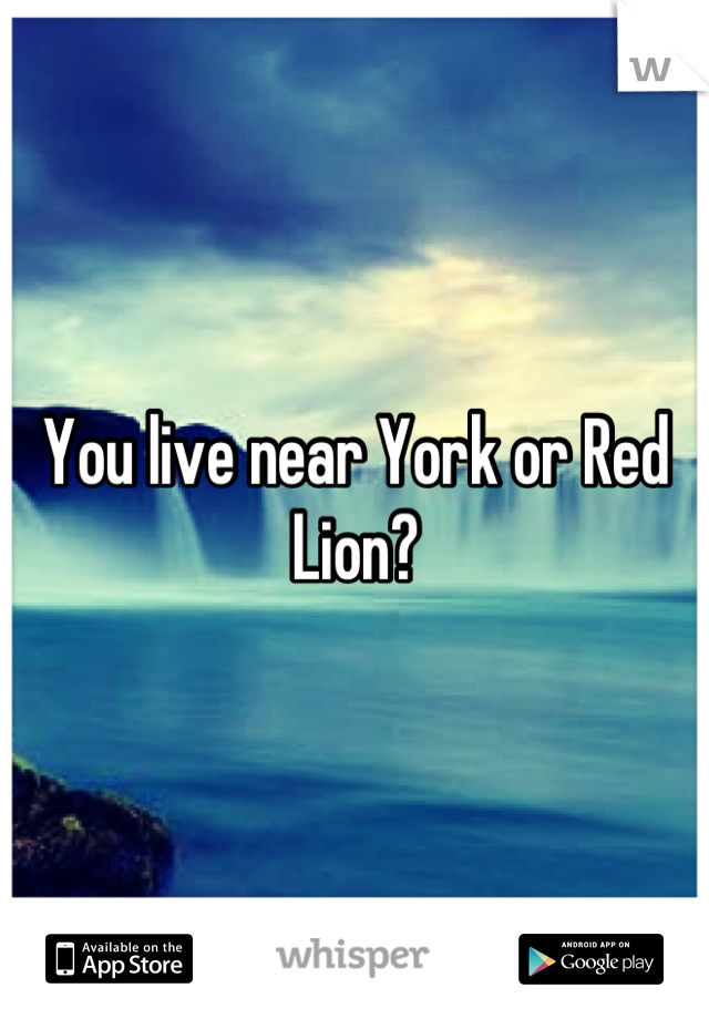 You live near York or Red Lion?