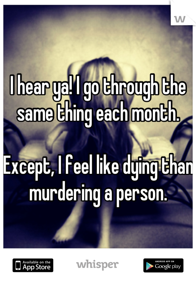 I hear ya! I go through the same thing each month.

Except, I feel like dying than murdering a person.