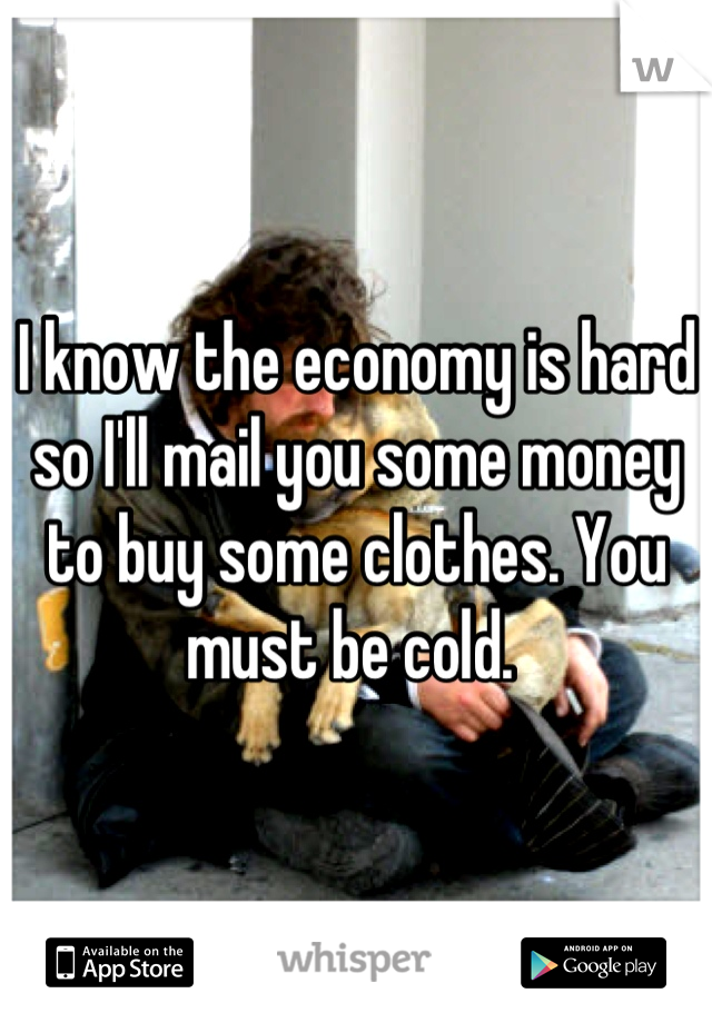 I know the economy is hard so I'll mail you some money to buy some clothes. You must be cold. 