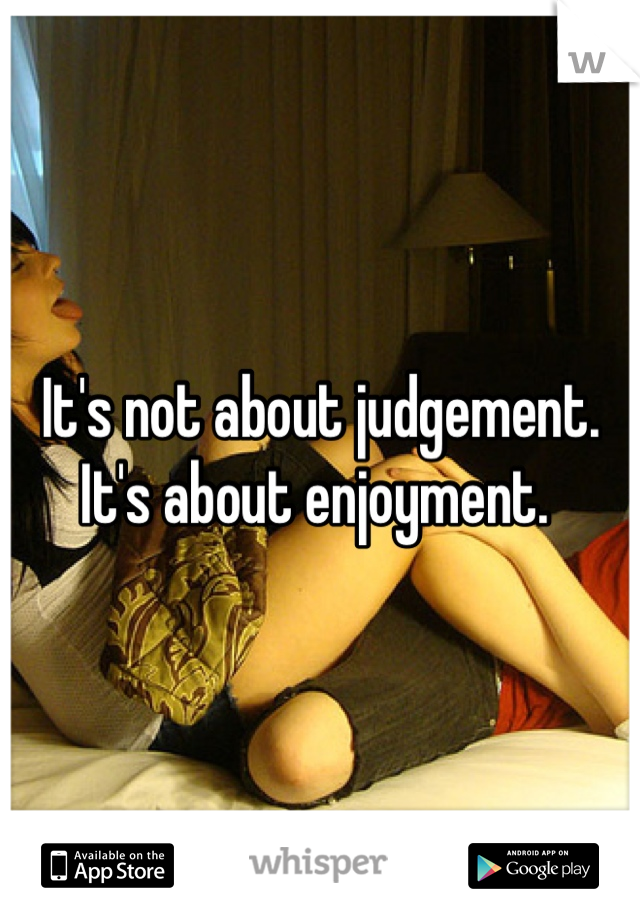 It's not about judgement. It's about enjoyment. 