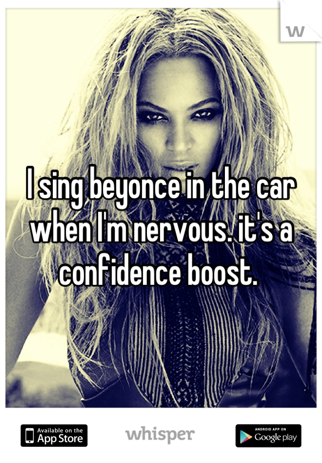 I sing beyonce in the car when I'm nervous. it's a confidence boost. 