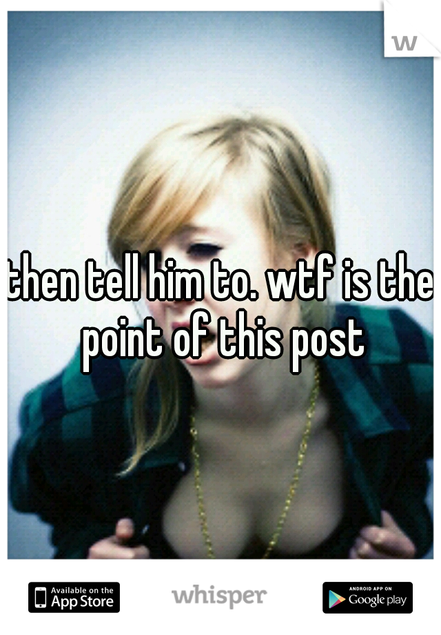 then tell him to. wtf is the point of this post
