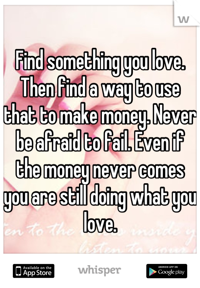 Find something you love. Then find a way to use that to make money. Never be afraid to fail. Even if the money never comes you are still doing what you love.