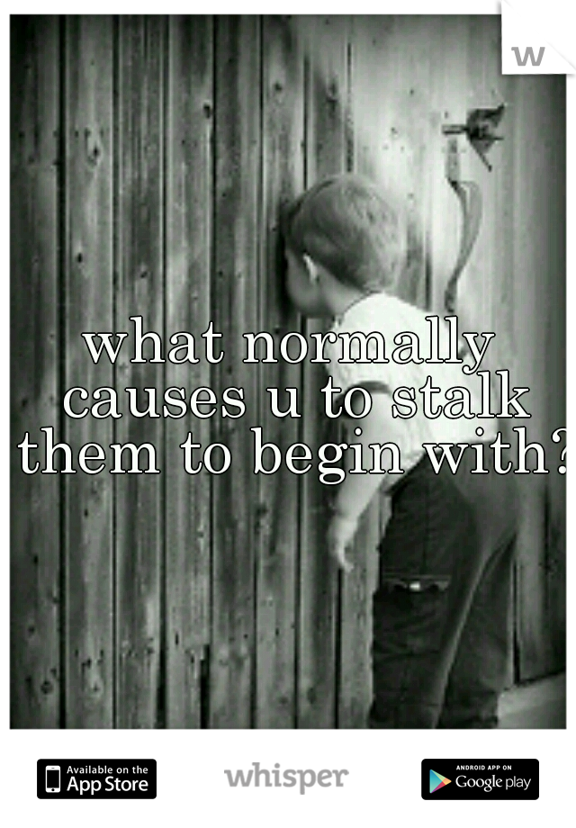what normally causes u to stalk them to begin with?