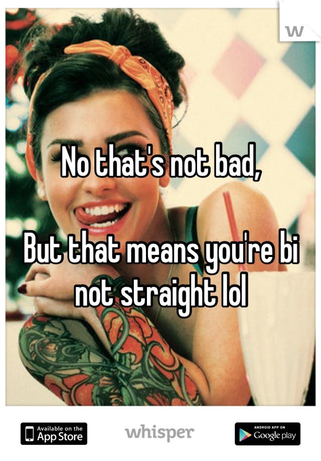 No that's not bad,

But that means you're bi not straight lol