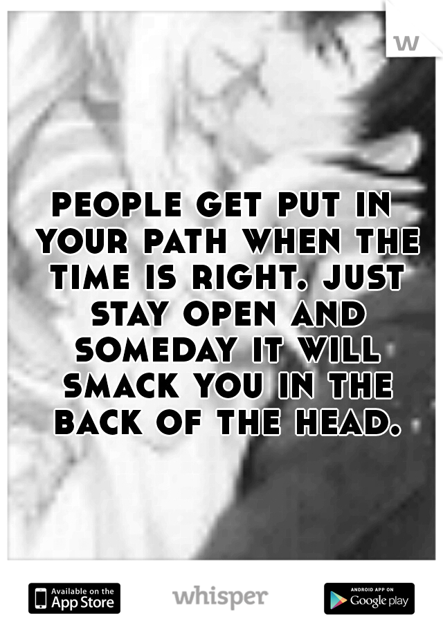 people get put in your path when the time is right. just stay open and someday it will smack you in the back of the head.
