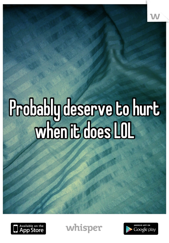 Probably deserve to hurt when it does LOL
