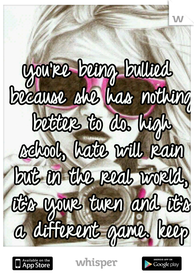 you're being bullied because she has nothing better to do. high school, hate will rain but in the real world, it's your turn and it's a different game. keep your head up.