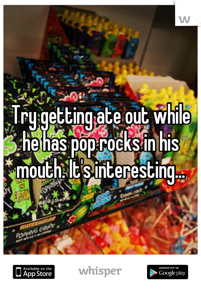 Try getting ate out while he has pop rocks in his mouth. It's interesting...