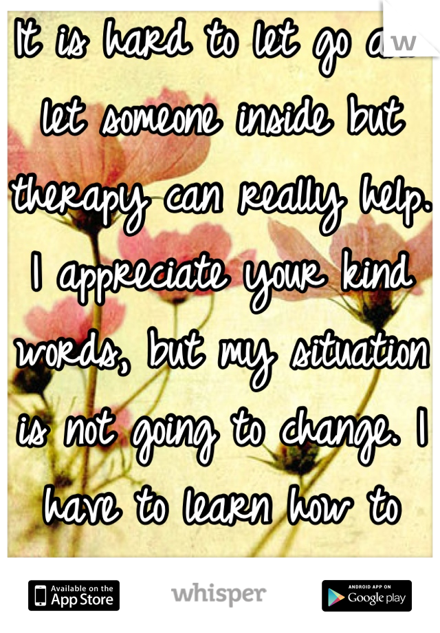 It is hard to let go and let someone inside but therapy can really help. I appreciate your kind words, but my situation is not going to change. I have to learn how to deal with the way things are.