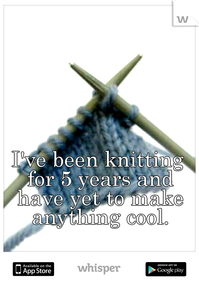 I've been knitting for 5 years and have yet to make anything cool.