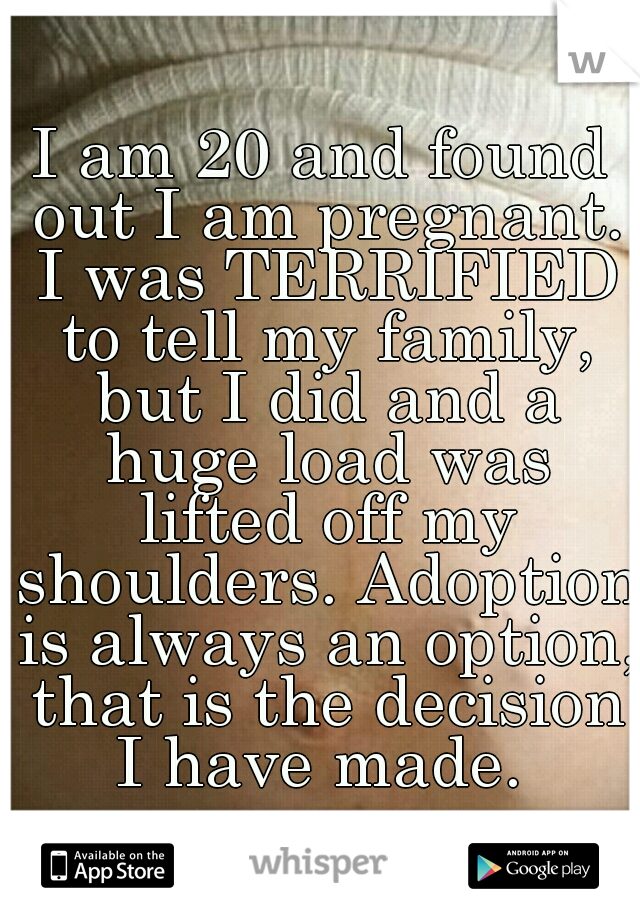 I am 20 and found out I am pregnant. I was TERRIFIED to tell my family, but I did and a huge load was lifted off my shoulders. Adoption is always an option, that is the decision I have made. 