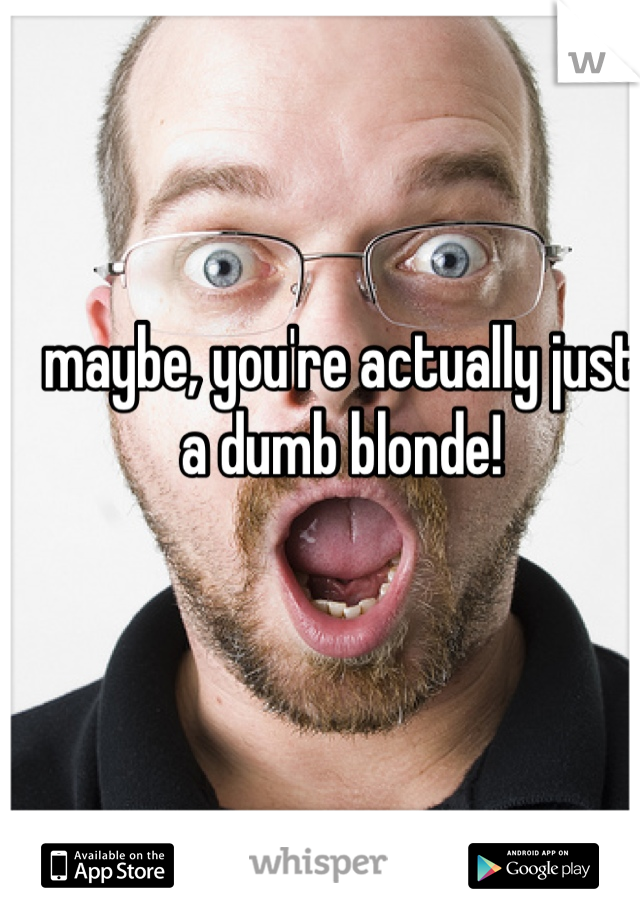 maybe, you're actually just a dumb blonde!