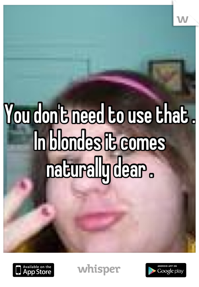 You don't need to use that . In blondes it comes naturally dear .