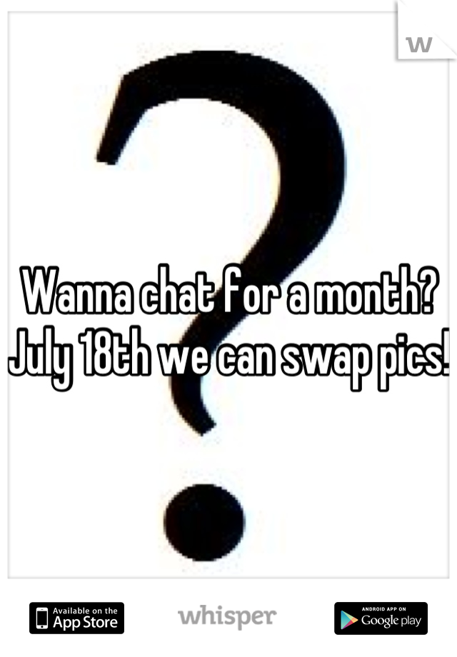 Wanna chat for a month? July 18th we can swap pics!