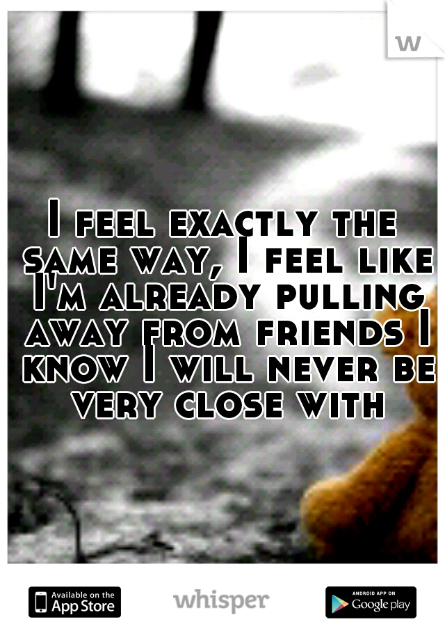 I feel exactly the same way, I feel like I'm already pulling away from friends I know I will never be very close with