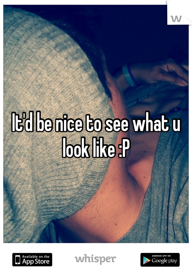 It'd be nice to see what u look like :P