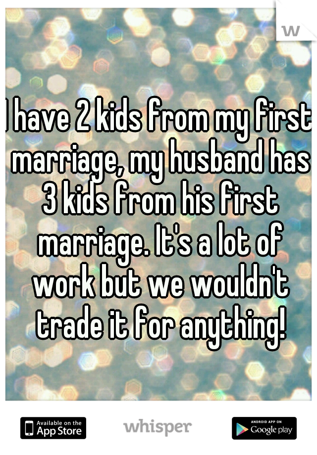 I have 2 kids from my first marriage, my husband has 3 kids from his first marriage. It's a lot of work but we wouldn't trade it for anything!