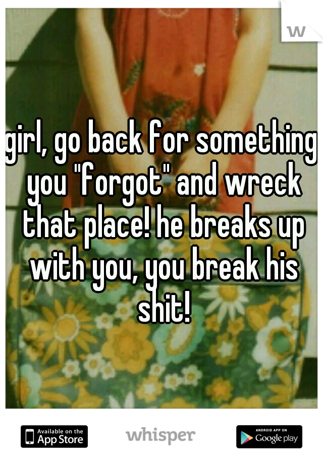 girl, go back for something you "forgot" and wreck that place! he breaks up with you, you break his shit!