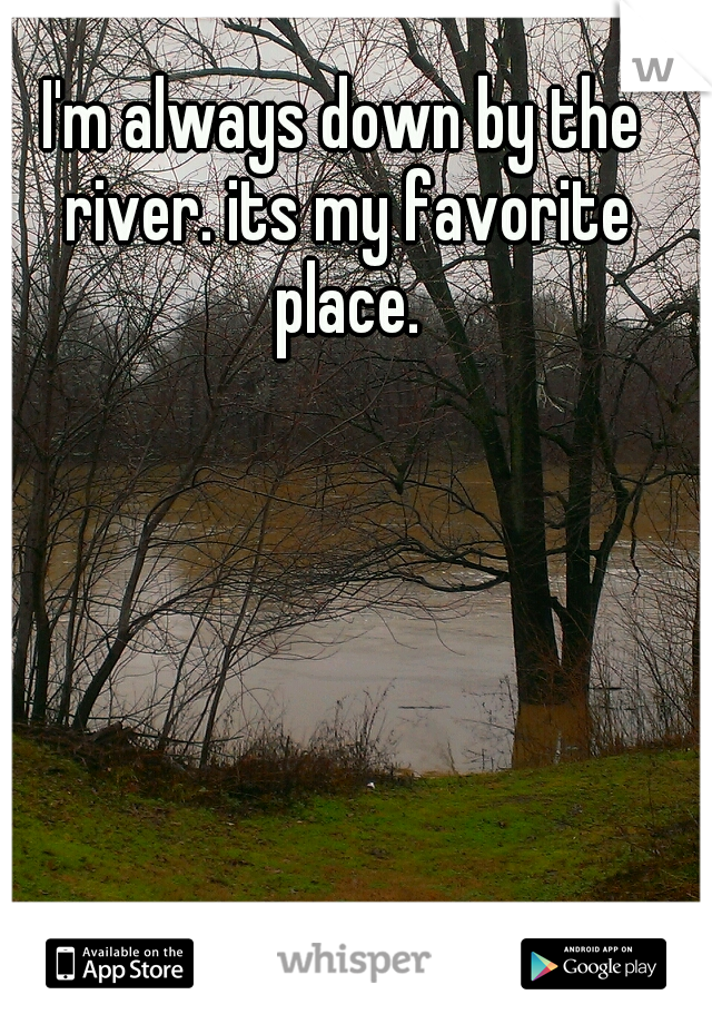 I'm always down by the river. its my favorite place.