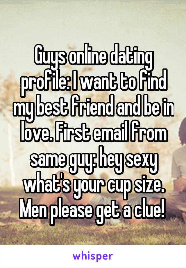 Guys online dating profile: I want to find my best friend and be in love. First email from same guy: hey sexy what's your cup size. Men please get a clue! 
