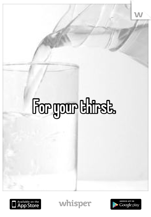 For your thirst. 