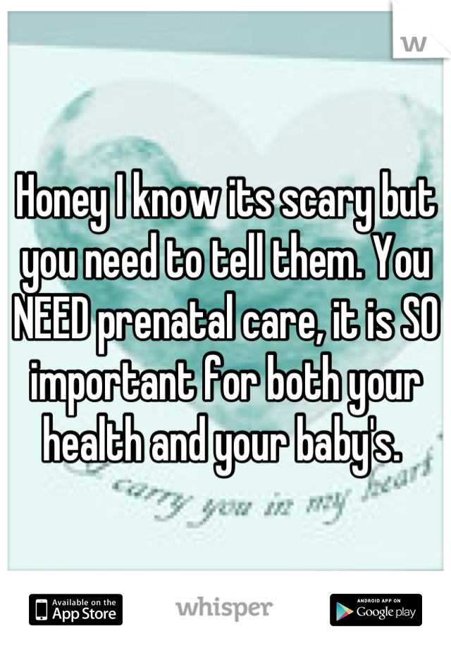 Honey I know its scary but you need to tell them. You NEED prenatal care, it is SO important for both your health and your baby's. 