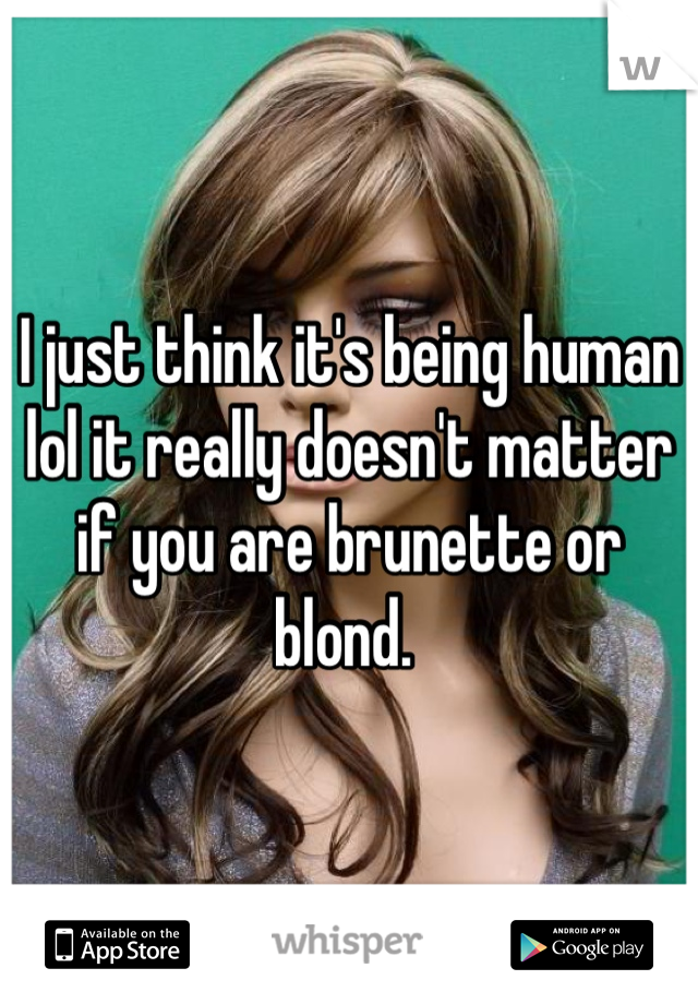 I just think it's being human lol it really doesn't matter if you are brunette or blond. 