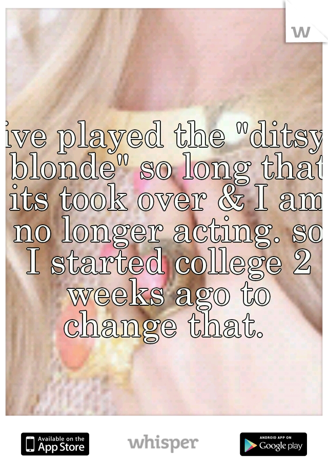 ive played the "ditsy blonde" so long that its took over & I am no longer acting. so I started college 2 weeks ago to change that. 