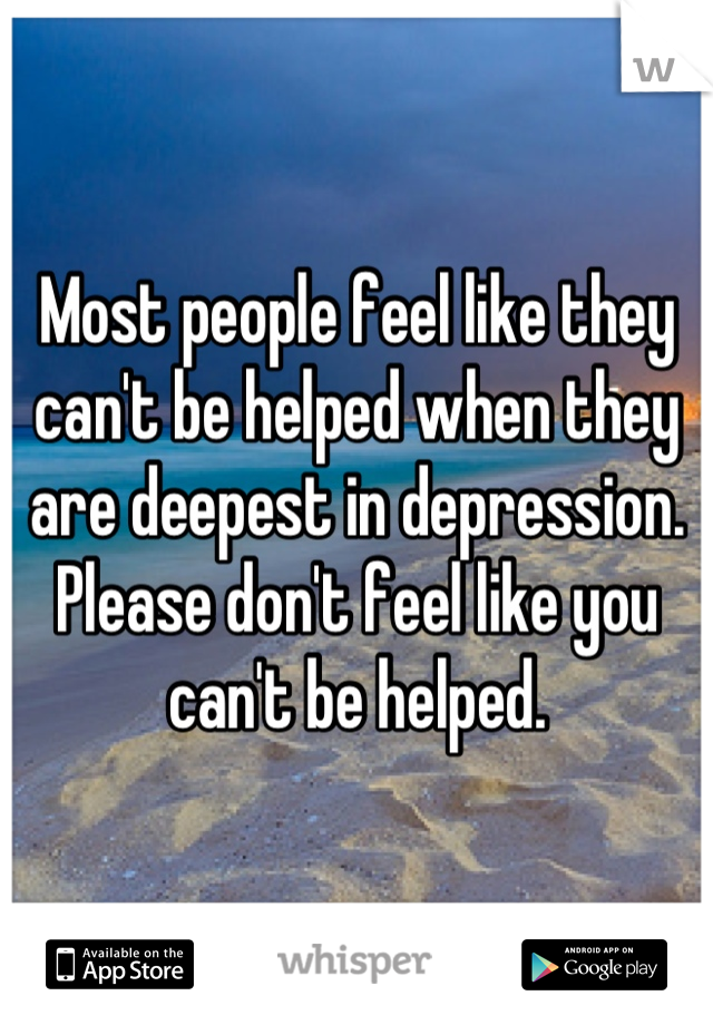 Most people feel like they can't be helped when they are deepest in depression. Please don't feel like you can't be helped.