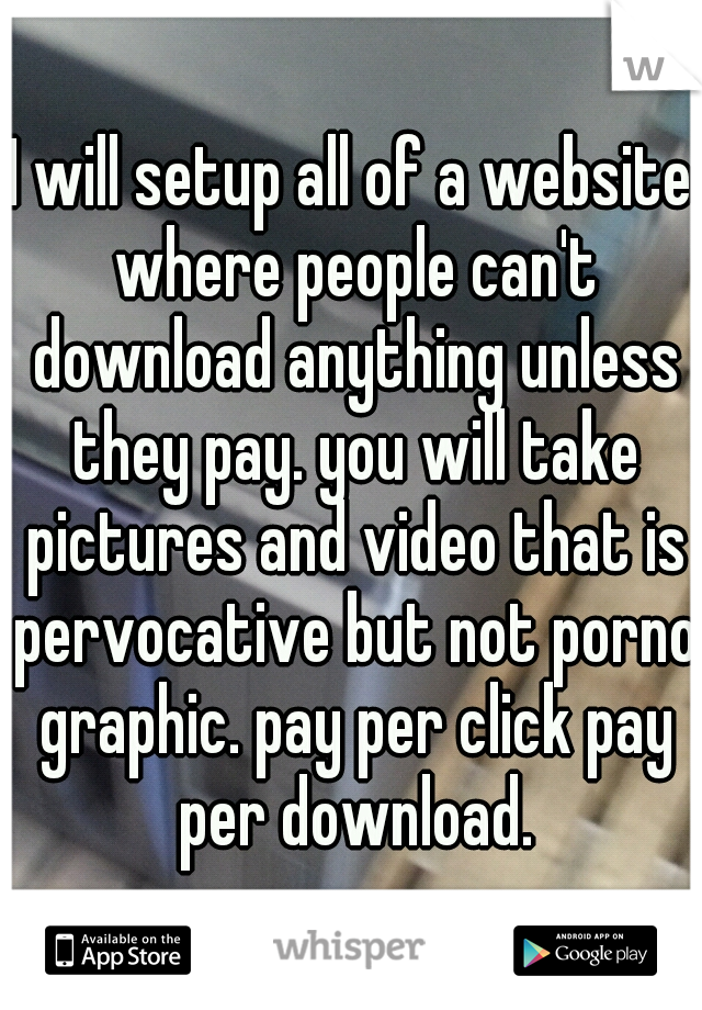 I will setup all of a website where people can't download anything unless they pay. you will take pictures and video that is pervocative but not porno graphic. pay per click pay per download.