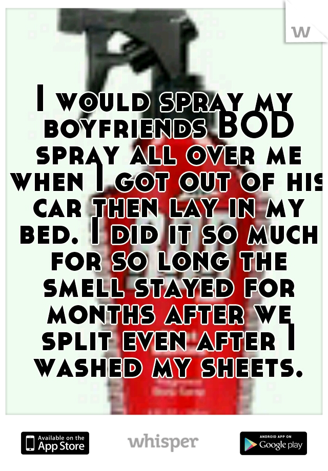 I would spray my boyfriends BOD spray all over me when I got out of his car then lay in my bed. I did it so much for so long the smell stayed for months after we split even after I washed my sheets.
