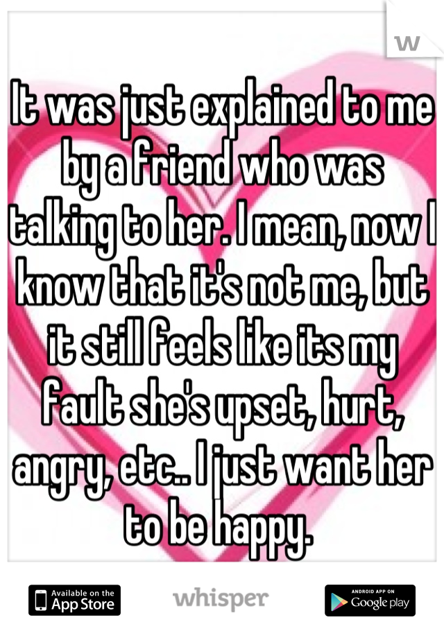 It was just explained to me by a friend who was talking to her. I mean, now I know that it's not me, but it still feels like its my fault she's upset, hurt, angry, etc.. I just want her to be happy. 