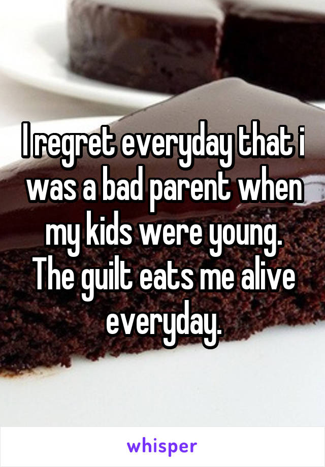 I regret everyday that i was a bad parent when my kids were young. The guilt eats me alive everyday.