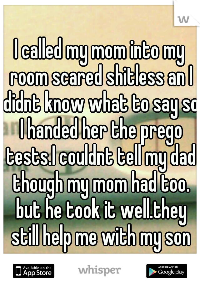 I called my mom into my room scared shitless an I didnt know what to say so I handed her the prego tests.I couldnt tell my dad though my mom had too. but he took it well.they still help me with my son
