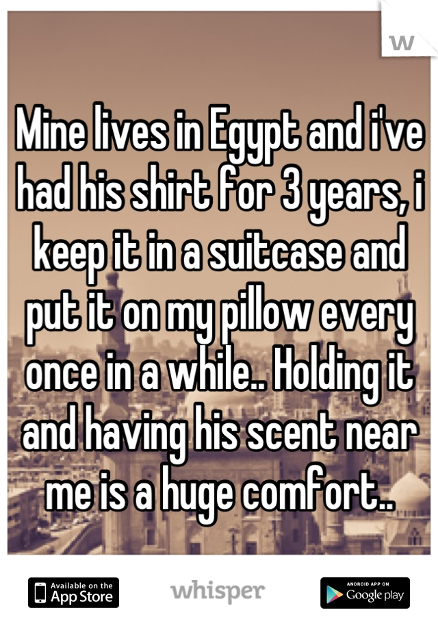 Mine lives in Egypt and i've had his shirt for 3 years, i keep it in a suitcase and put it on my pillow every once in a while.. Holding it and having his scent near me is a huge comfort..