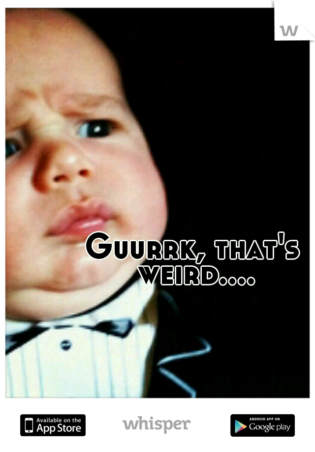 Guurrk, that's weird....