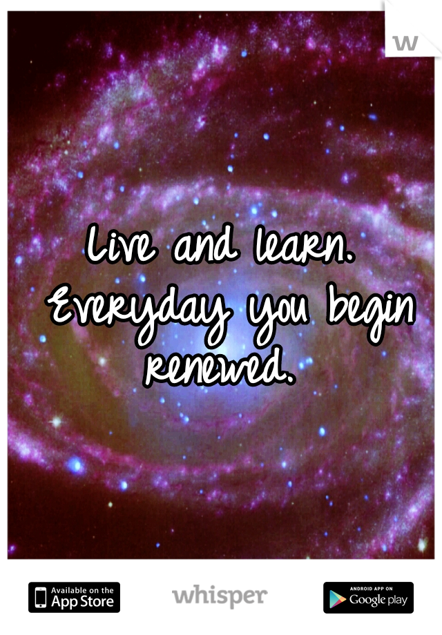 Live and learn. Everyday you begin renewed. 