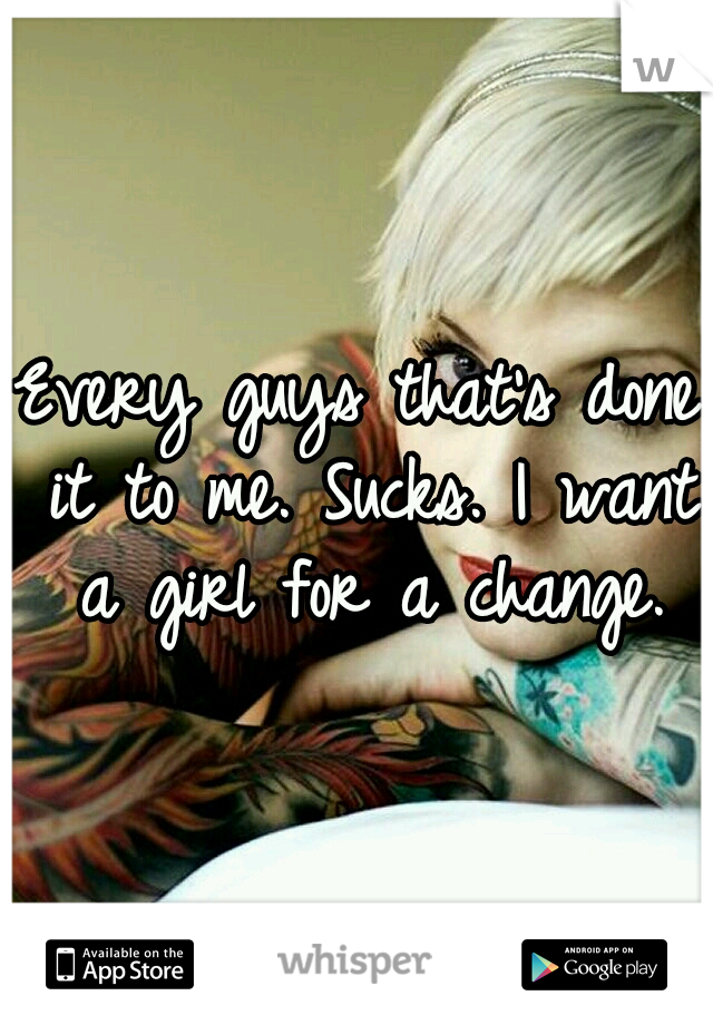 Every guys that's done it to me. Sucks. I want a girl for a change.