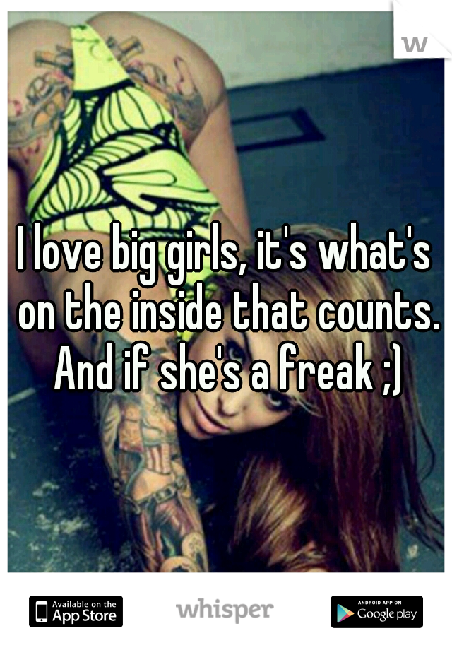 I love big girls, it's what's on the inside that counts. And if she's a freak ;)