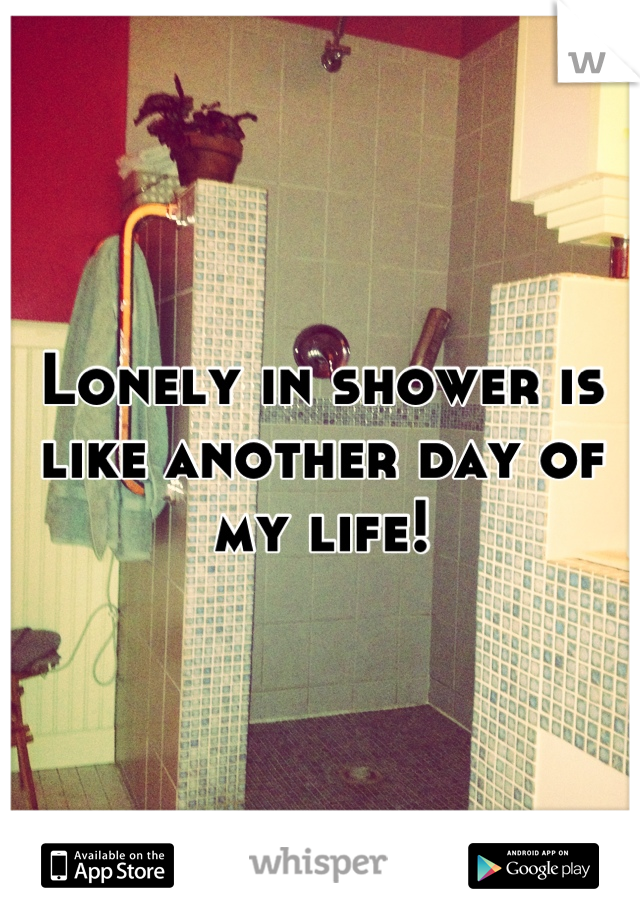 Lonely in shower is like another day of my life!