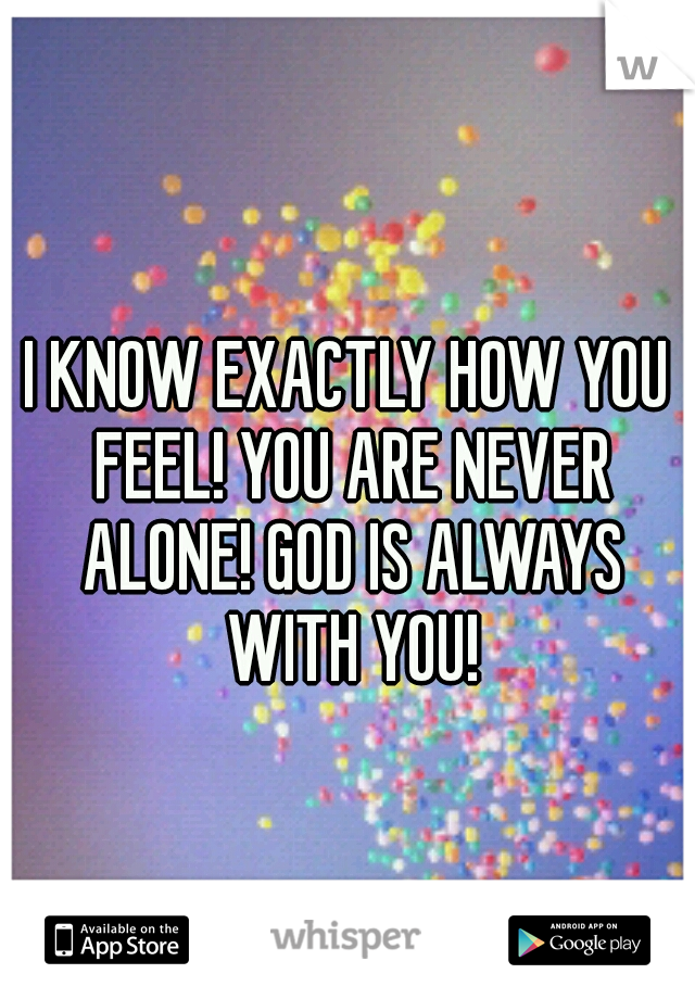 I KNOW EXACTLY HOW YOU FEEL! YOU ARE NEVER ALONE! GOD IS ALWAYS WITH YOU!