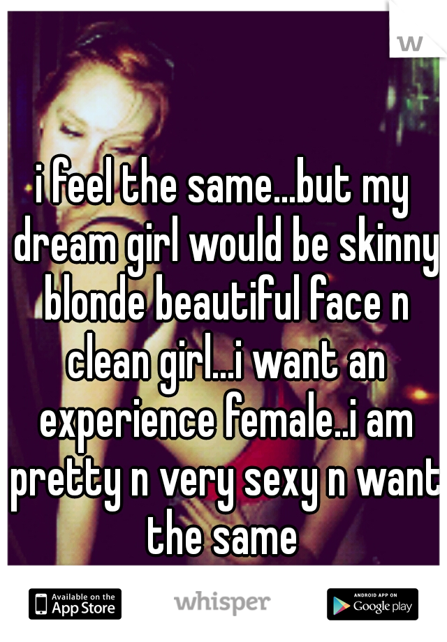 i feel the same...but my dream girl would be skinny blonde beautiful face n clean girl...i want an experience female..i am pretty n very sexy n want the same 