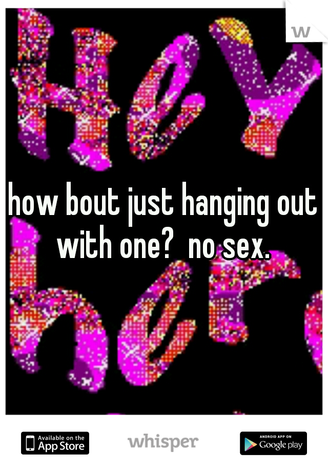 how bout just hanging out with one?  no sex. 